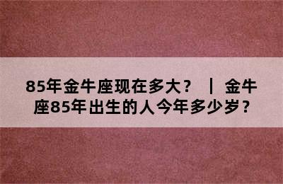 85年金牛座现在多大？ ｜ 金牛座85年出生的人今年多少岁？